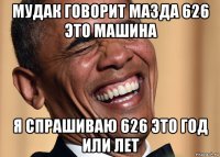 мудак говорит мазда 626 это машина я спрашиваю 626 это год или лет