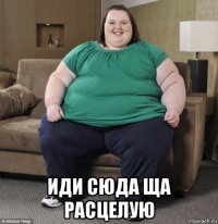  иди сюда ща расцелую