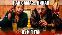 как сама?,- никак ну и я так
