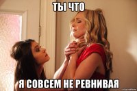 ты что я совсем не ревнивая