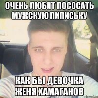 очень любит пососать мужскую пипиську как бы девочка женя хамаганов