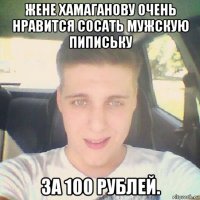 жене хамаганову очень нравится сосать мужскую пипиську за 100 рублей.