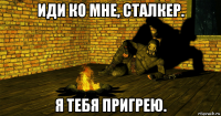 иди ко мне, сталкер. я тебя пригрею.