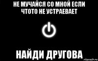 не мучайся со мной если чтото не устраевает найди другова
