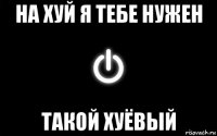 на хуй я тебе нужен такой хуёвый