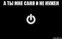 а ты мне саня и не нужен 
