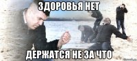 здоровья нет держатся не за что