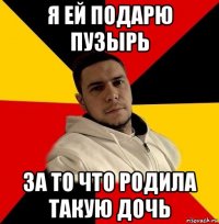 я ей подарю пузырь за то что родила такую дочь