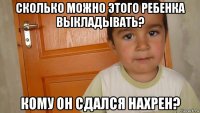 сколько можно этого ребенка выкладывать? кому он сдался нахрен?