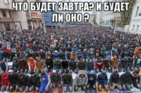 что будет завтра? и будет ли оно ? 