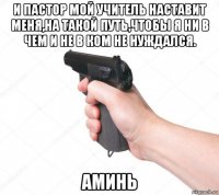 и пастор мой учитель наставит меня,на такой путь,чтобы я ни в чем и не в ком не нуждался. аминь