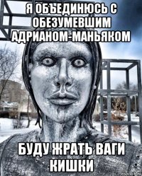 я объединюсь с обезумевшим адрианом-маньяком буду жрать ваги кишки
