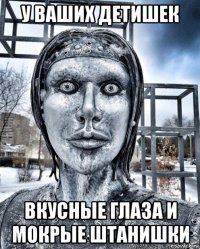 у ваших детишек вкусные глаза и мокрые штанишки