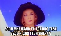  если мне жаль то только тебя ведь я для тебя умерла