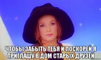  чтобы забыть тебя и поскорей я приглашу в дом старых друзей