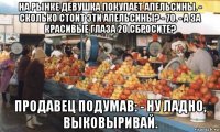 на рынке девушка покупает апельсины. - сколько стоит эти апельсины? - 70. - а за красивые глаза 20 сбросите? продавец подумав: - ну ладно, выковыривай.