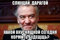 слющай, дарагой какой вкуснящкой сегодня кормить будещщь?