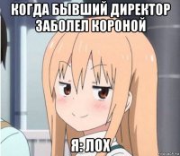 когда бывший директор заболел короной я: лох