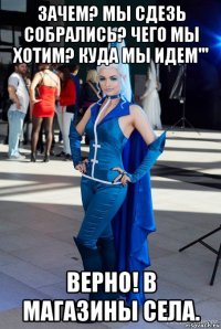 зачем? мы сдезь собрались? чего мы хотим? куда мы идем''' верно! в магазины села.