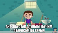  антоша стал глупым ебучим стариком во время