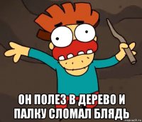  он полез в дерево и палку сломал блядь