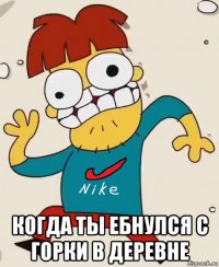  когда ты ебнулся с горки в деревне