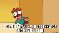  я с хуем бегаю крч и споткнулся об стену в школе