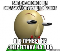 балди: оооооо щя забабахаю тусу щя о бежит я: о привет на энергетику на лоб