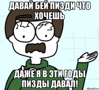 давай бей пизди что хочешь даже я в эти годы пизды давал!