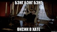 бэнг бэнг бэнг оксик в хате