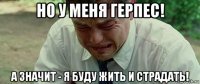 но у меня герпес! а значит - я буду жить и страдать!