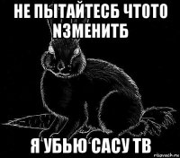 не пытайтесб чт0т0 nзменитб я убью сасу тв