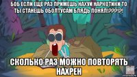 боб если ещё раз примешь нахуй наркотики то ты станешь оболтусам блядь понял!???!?! сколько раз можно повторять нахрен
