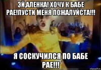 эй,аленка! хочу к бабе рае!пусти меня пожалуйста!!! я соскучился по бабе рае!!!