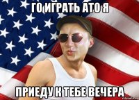 го играть ато я приеду к тебе вечера