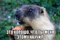  это хорошо, что ты меня этому научил