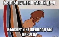 был бы у меня такой друг я может и не женился бы никогда
