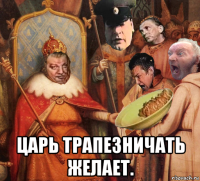  царь трапезничать желает.
