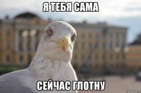 я тебя сама сейчас глотну