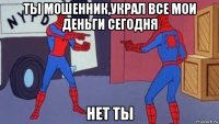 ты мошенник,украл все мои деньги сегодня нет ты