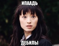 ипаадь дебилы