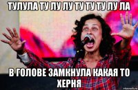 тулула ту лу лу ту ту ту лу ла в голове замкнула какая то херня
