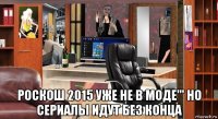  роскош 2015 уже не в моде''' но сериалы идут без конца