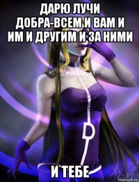 дарю лучи добра-всем и вам и им и другим и за ними и тебе