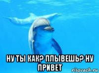  ну ты как? плывешь? ну привет