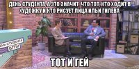 день студента, а это значит, что тот, кто ходит в художку и кто рисует лица ильи гилева тот и гей