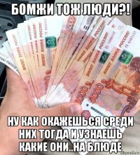бомжи тож люди?! ну как окажешься среди них тогда и узнаешь какие они..на блюде