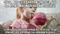 -папа, мне сегодня приснилось, что ты купил мне маленький леденец! -если ты будешь себя хорошо вести, то тебе тогда приснится, что я купил тебе большой леденец!