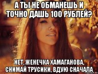 а ты не обманешь и точно дашь 100 рублей? нет, женечка хамаганова, снимай трусики, вдую сначала