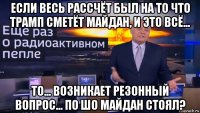 если весь рассчёт был на то что трамп сметёт майдан, и это всё... то... возникает резонный вопрос... по шо майдан стоял?